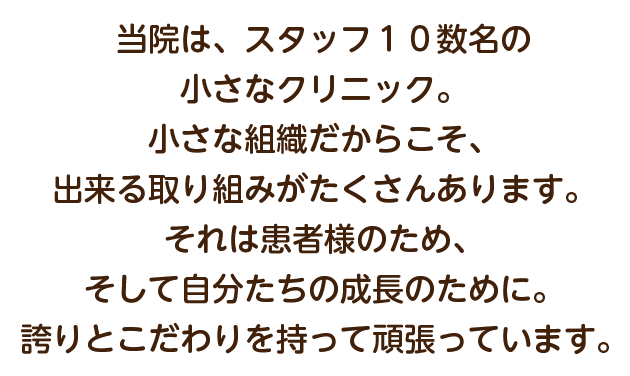 当院は、スタッフ１０数名の小さなクリニック。小さな組織だからこそ、出来る取り組みがたくさんあります。それは患者様のため、そして自分たちの成長のために。誇りとこだわりを持って頑張っています。