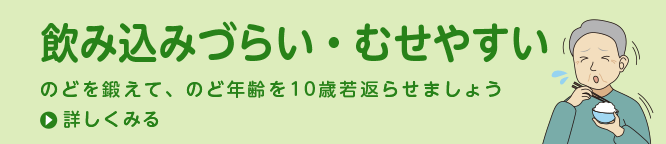 飲み込みづらい・むせやすい のどを鍛えて、のど年齢を10歳若返らせましょう 詳しくみる